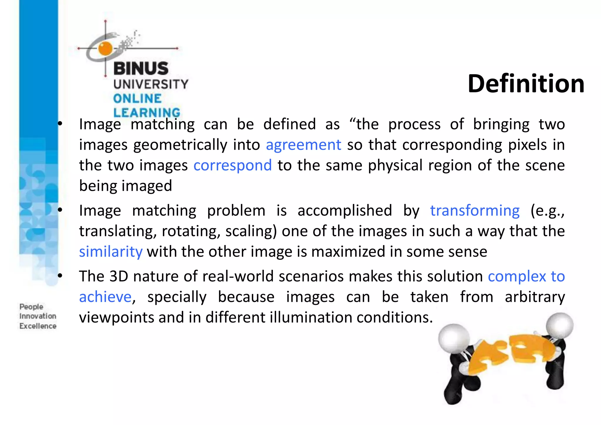 Definition
• Image matching can be defined as “the process of bringing two
images geometrically into agreement so that corresponding pixels in
the two images correspond to the same physical region of the scene
being imaged
• Image matching problem is accomplished by transforming (e.g.,
translating, rotating, scaling) one of the images in such a way that the
similarity with the other image is maximized in some sense
• The 3D nature of real-world scenarios makes this solution complex to
achieve, specially because images can be taken from arbitrary
viewpoints and in different illumination conditions.
 