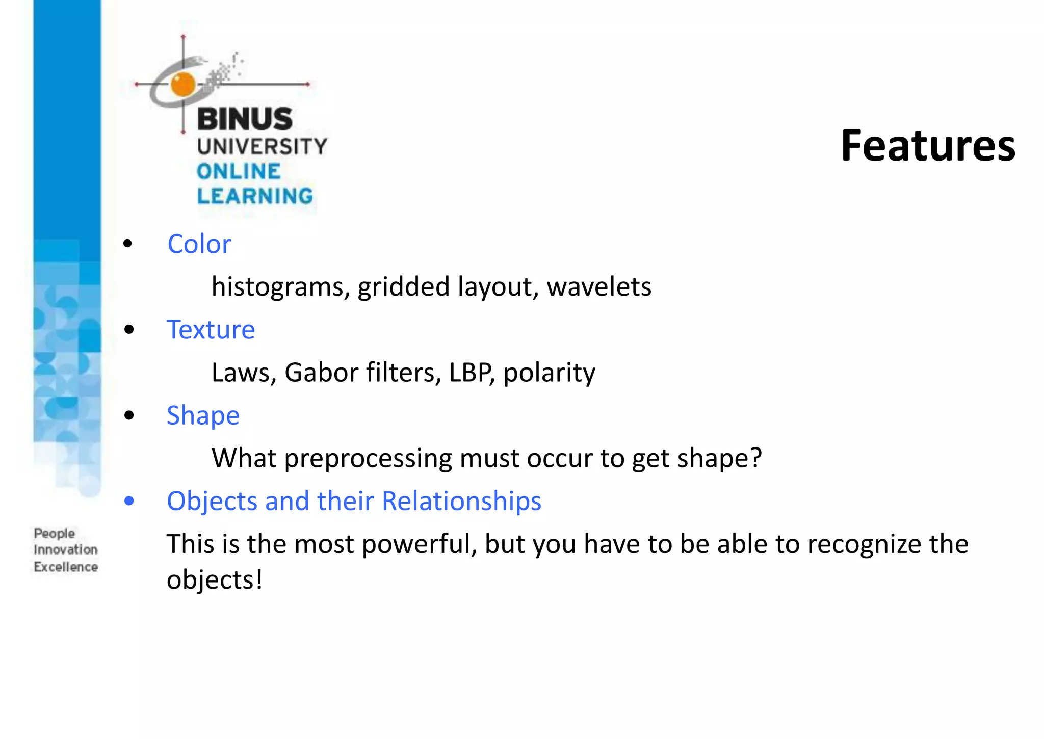 Features
• Color
histograms, gridded layout, wavelets
• Texture
Laws, Gabor filters, LBP, polarity
• Shape
What preprocessing must occur to get shape?
• Objects and their Relationships
This is the most powerful, but you have to be able to recognize the
objects!
 