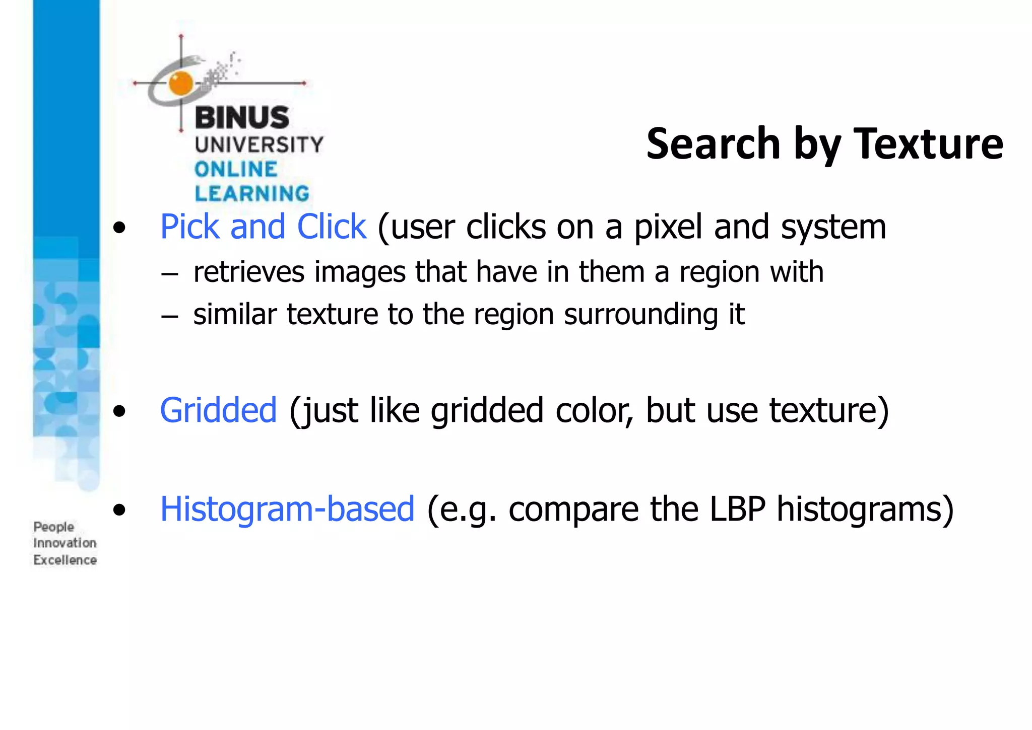 Search by Texture
• Pick and Click (user clicks on a pixel and system
– retrieves images that have in them a region with
– similar texture to the region surrounding it
• Gridded (just like gridded color, but use texture)
• Histogram-based (e.g. compare the LBP histograms)
 