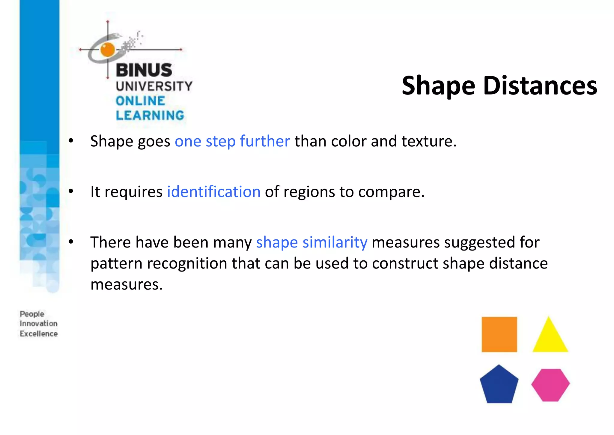 Shape Distances
• Shape goes one step further than color and texture.
• It requires identification of regions to compare.
• There have been many shape similarity measures suggested for
pattern recognition that can be used to construct shape distance
measures.
 