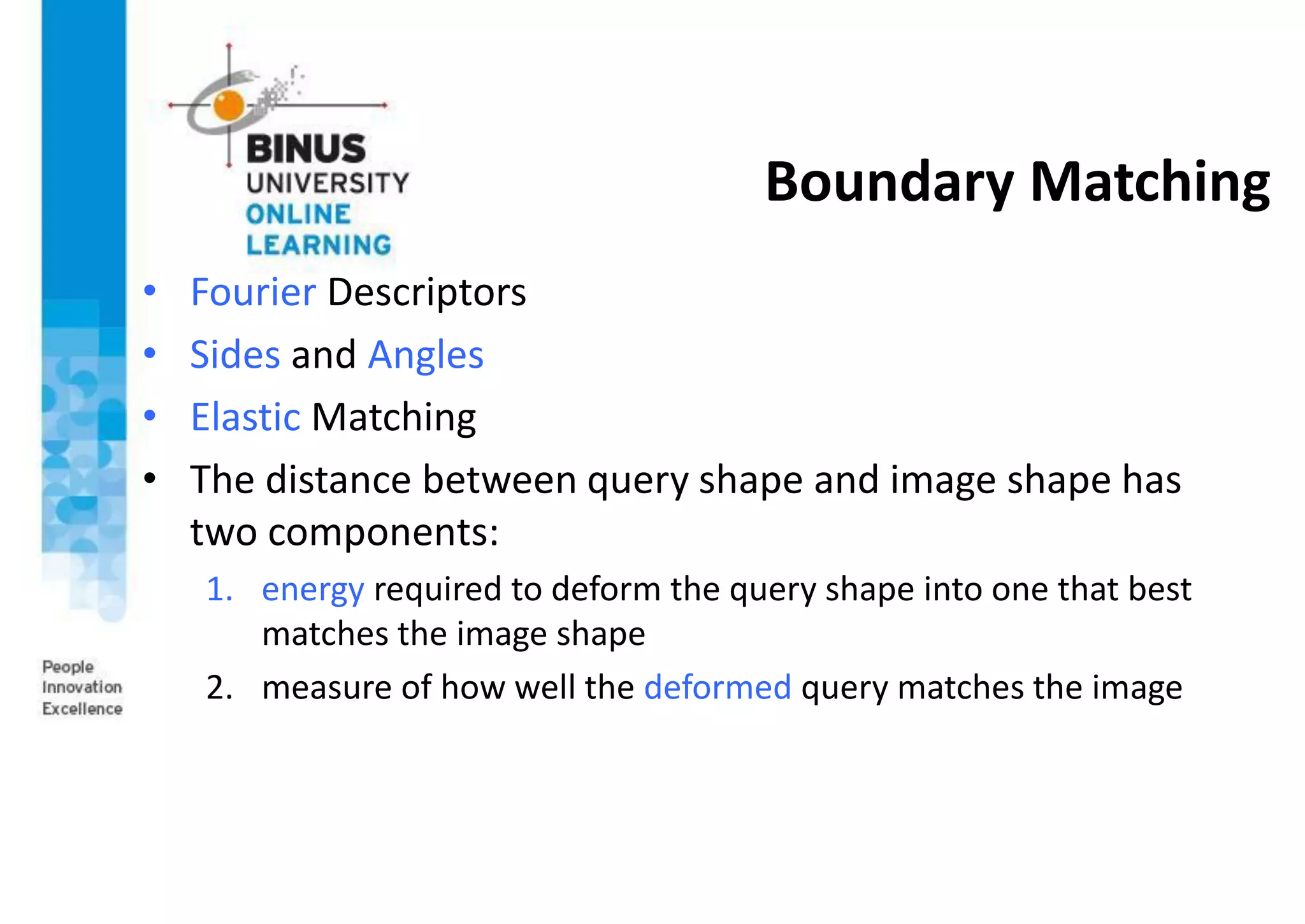 Boundary Matching
• Fourier Descriptors
• Sides and Angles
• Elastic Matching
• The distance between query shape and image shape has
two components:
1. energy required to deform the query shape into one that best
matches the image shape
2. measure of how well the deformed query matches the image
 