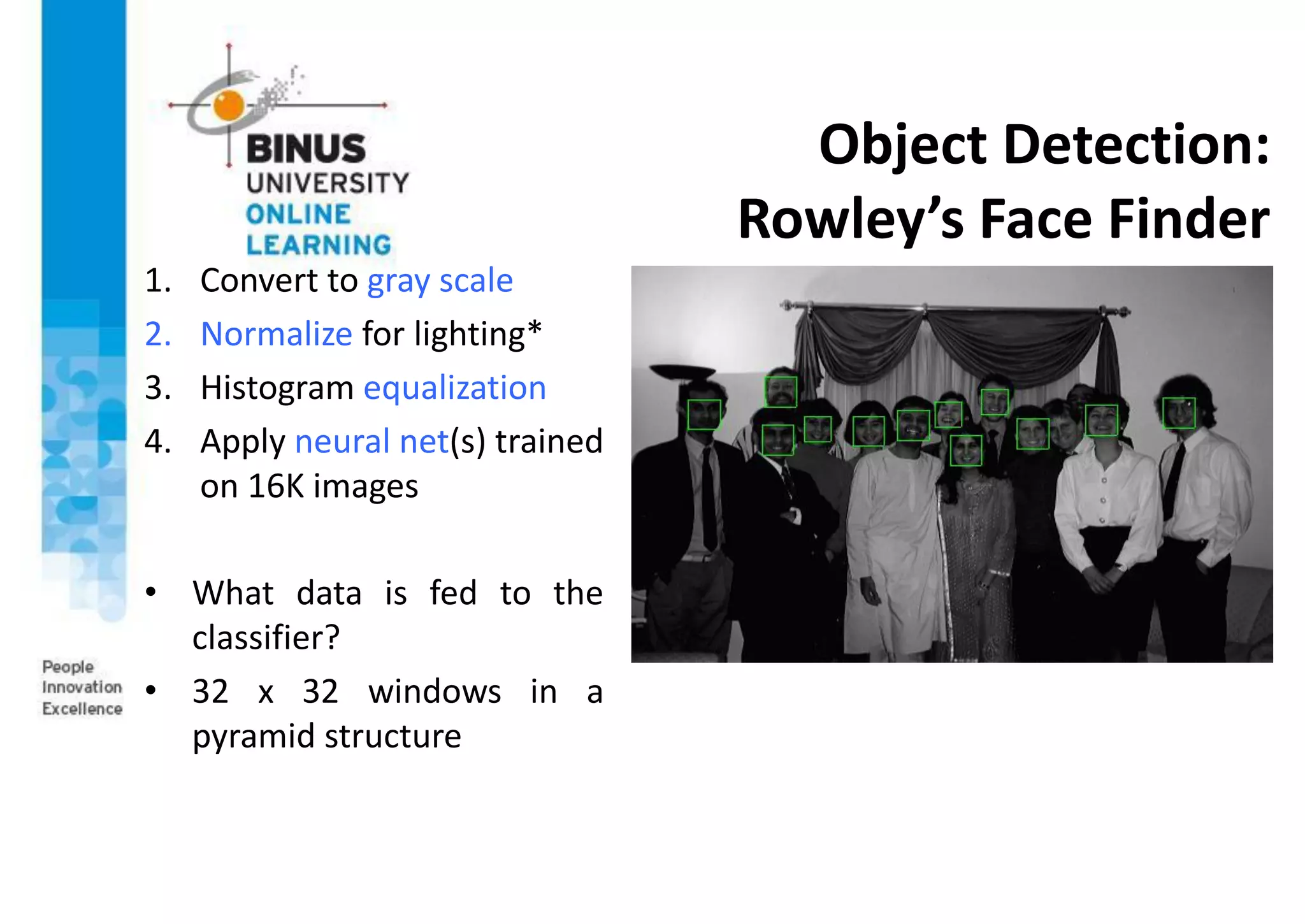 Object Detection:
Rowley’s Face Finder
1. Convert to gray scale
2. Normalize for lighting*
3. Histogram equalization
4. Apply neural net(s) trained
on 16K images
• What data is fed to the
classifier?
• 32 x 32 windows in a
pyramid structure
 
