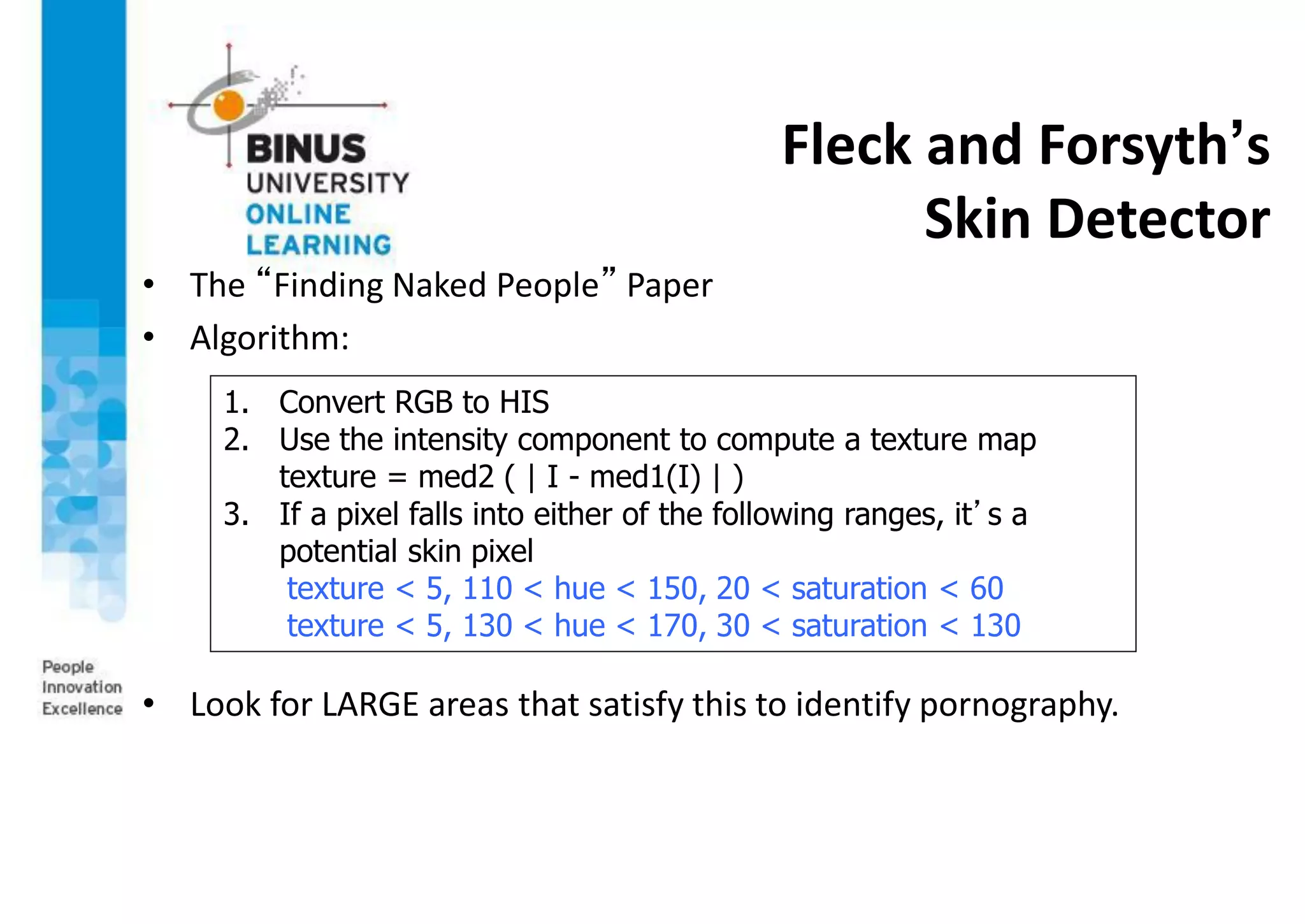 Fleck and Forsyth’s
Skin Detector
• The “Finding Naked People” Paper
• Algorithm:
• Look for LARGE areas that satisfy this to identify pornography.
1. Convert RGB to HIS
2. Use the intensity component to compute a texture map
texture = med2 ( | I - med1(I) | )
3. If a pixel falls into either of the following ranges, it’s a
potential skin pixel
texture < 5, 110 < hue < 150, 20 < saturation < 60
texture < 5, 130 < hue < 170, 30 < saturation < 130
 