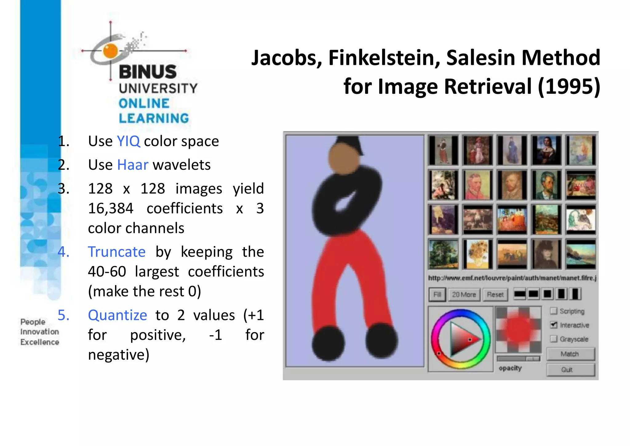 Jacobs, Finkelstein, Salesin Method
for Image Retrieval (1995)
1. Use YIQ color space
2. Use Haar wavelets
3. 128 x 128 images yield
16,384 coefficients x 3
color channels
4. Truncate by keeping the
40-60 largest coefficients
(make the rest 0)
5. Quantize to 2 values (+1
for positive, -1 for
negative)
 
