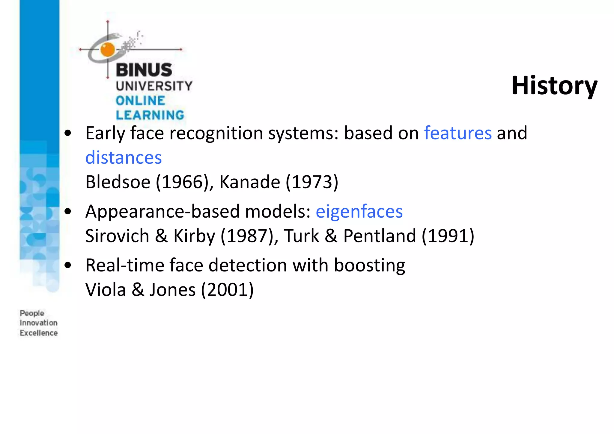 History
• Early face recognition systems: based on features and
distances
Bledsoe (1966), Kanade (1973)
• Appearance-based models: eigenfaces
Sirovich & Kirby (1987), Turk & Pentland (1991)
• Real-time face detection with boosting
Viola & Jones (2001)
 