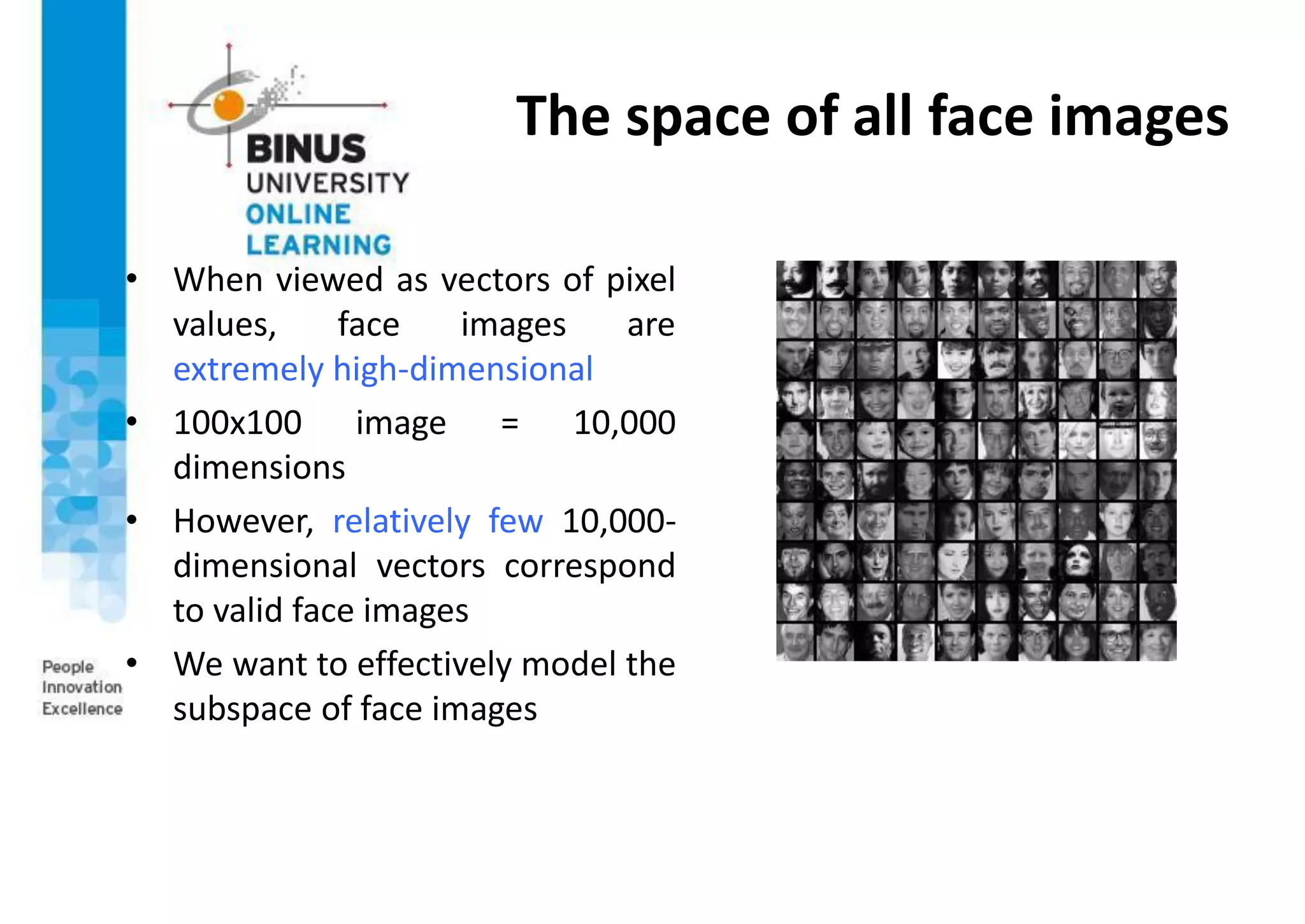 The space of all face images
• When viewed as vectors of pixel
values, face images are
extremely high-dimensional
• 100x100 image = 10,000
dimensions
• However, relatively few 10,000-
dimensional vectors correspond
to valid face images
• We want to effectively model the
subspace of face images
 