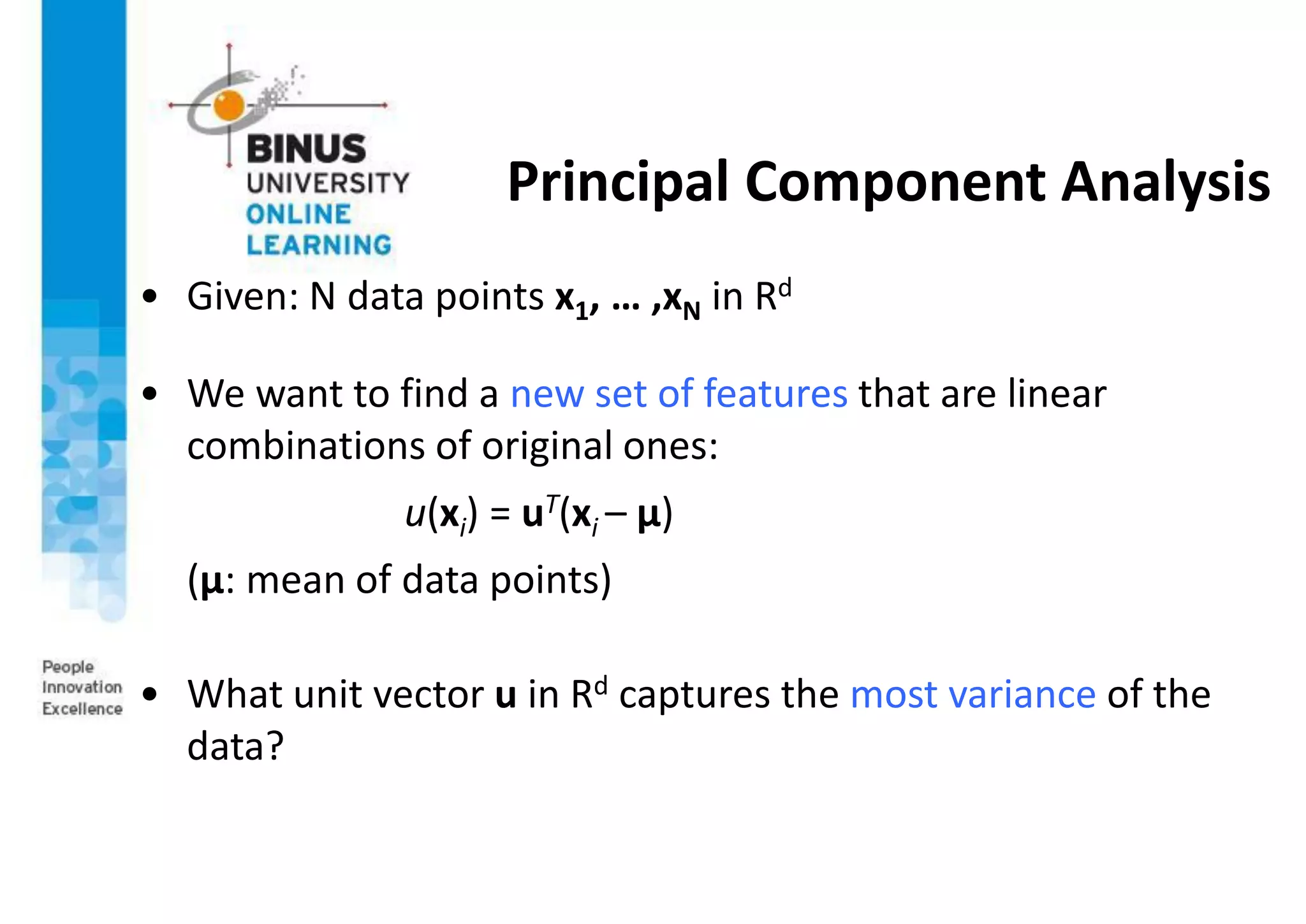 Principal Component Analysis
• Given: N data points x1, … ,xN in Rd
• We want to find a new set of features that are linear
combinations of original ones:
u(xi) = uT(xi – µ)
(µ: mean of data points)
• What unit vector u in Rd captures the most variance of the
data?
 