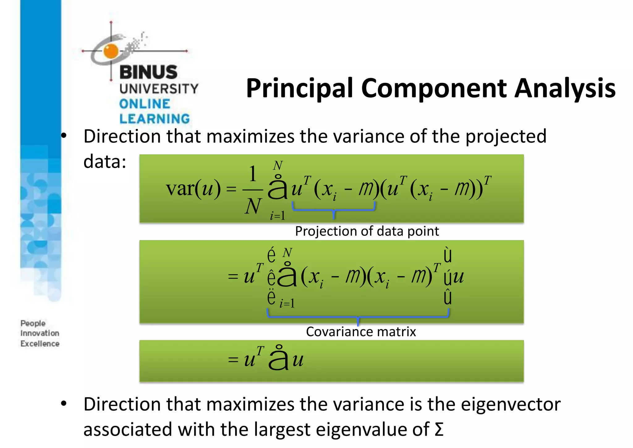 Principal Component Analysis
• Direction that maximizes the variance of the projected
data:
• Direction that maximizes the variance is the eigenvector
associated with the largest eigenvalue of Σ
var(u) =
1
N
uT
(xi -m)
i=1
N
å (uT
(xi -m))T
= uT
(xi -m)
i=1
N
å (xi -m)T
é
ë
ê
ù
û
úu
= uT
u
å
Projection of data point
Covariance matrix
 