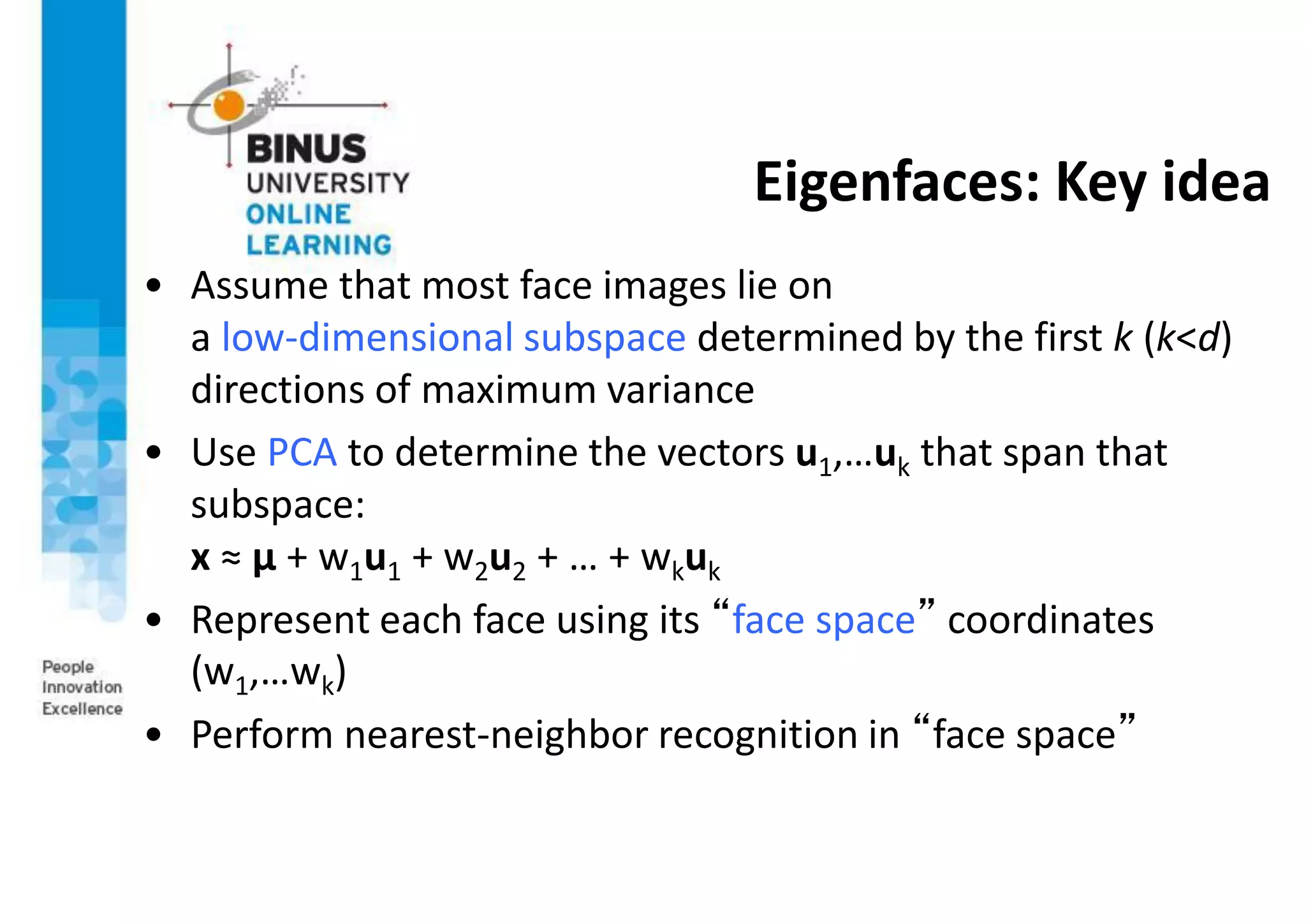 Eigenfaces: Key idea
• Assume that most face images lie on
a low-dimensional subspace determined by the first k (k<d)
directions of maximum variance
• Use PCA to determine the vectors u1,…uk that span that
subspace:
x ≈ μ + w1u1 + w2u2 + … + wkuk
• Represent each face using its “face space” coordinates
(w1,…wk)
• Perform nearest-neighbor recognition in “face space”
 