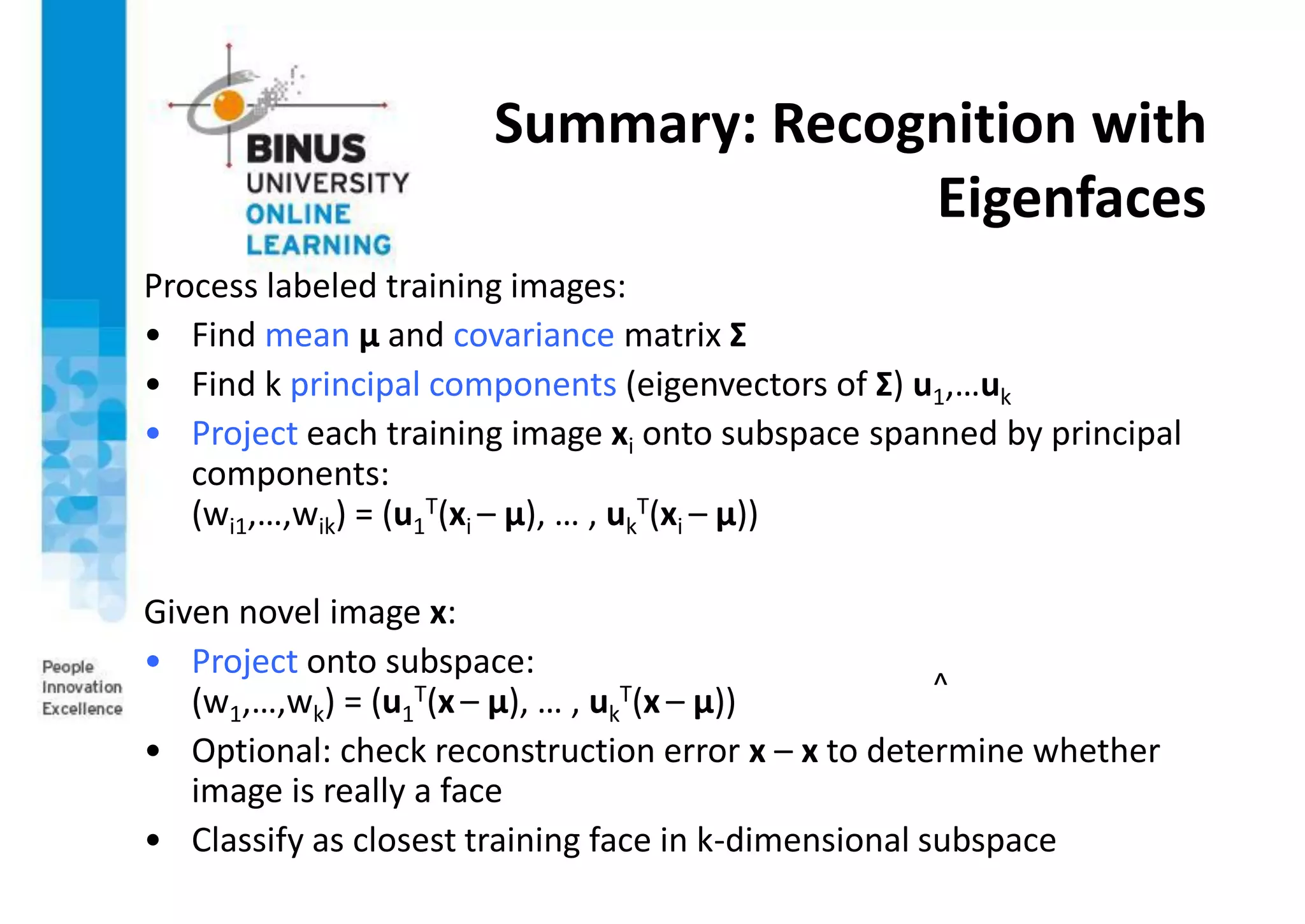 Summary: Recognition with
Eigenfaces
Process labeled training images:
• Find mean µ and covariance matrix Σ
• Find k principal components (eigenvectors of Σ) u1,…uk
• Project each training image xi onto subspace spanned by principal
components:
(wi1,…,wik) = (u1
T(xi – µ), … , uk
T(xi – µ))
Given novel image x:
• Project onto subspace:
(w1,…,wk) = (u1
T(x– µ), … , uk
T(x – µ))
• Optional: check reconstruction error x – x to determine whether
image is really a face
• Classify as closest training face in k-dimensional subspace
^
 