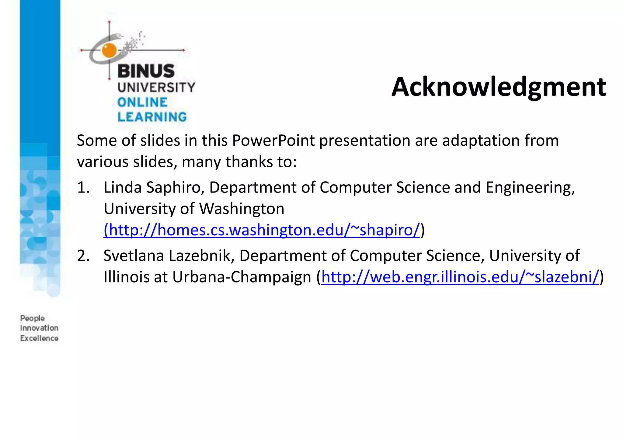 Acknowledgment
Some of slides in this PowerPoint presentation are adaptation from
various slides, many thanks to:
1. Linda Saphiro, Department of Computer Science and Engineering,
University of Washington
(http://homes.cs.washington.edu/~shapiro/)
2. Svetlana Lazebnik, Department of Computer Science, University of
Illinois at Urbana-Champaign (http://web.engr.illinois.edu/~slazebni/)
 