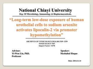 “Long-term low-dose exposure of human
urothelial cells to sodium arsenite
activates lipocalin-2 via promoter
hypomethylation”
ARCHIVES OF TOXICOLOGY(2014) 88:1549–1559
TOXICOLOGY 9/87
Impact Factor- 5.078
Advisor: Speaker:
Yi-Wen Liu, PhD. Mezbahul Haque
Professor
Date: 2014.11.14
National Chiayi University
Dep. Of Microbiology, Immunology & Biopharmaceuticals.
1
 