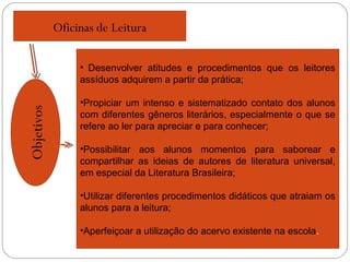 Oficinas de Leitura
Objetivos
• Desenvolver atitudes e procedimentos que os leitores
assíduos adquirem a partir da prática;
•Propiciar um intenso e sistematizado contato dos alunos
com diferentes gêneros literários, especialmente o que se
refere ao ler para apreciar e para conhecer;
•Possibilitar aos alunos momentos para saborear e
compartilhar as ideias de autores de literatura universal,
em especial da Literatura Brasileira;
•Utilizar diferentes procedimentos didáticos que atraiam os
alunos para a leitura;
•Aperfeiçoar a utilização do acervo existente na escola.
 