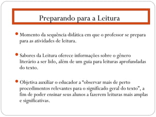Momento da sequência didática em que o professor se prepara
para as atividades de leitura.
Sabores da Leitura oferece informações sobre o gênero
literário a ser lido, além de um guia para leituras aprofundadas
do texto.
Objetiva auxiliar o educador a “observar mais de perto
procedimentos relevantes para o significado geral do texto”, a
fim de poder ensinar seus alunos a fazerem leituras mais amplas
e significativas.
Preparando para a Leitura
 