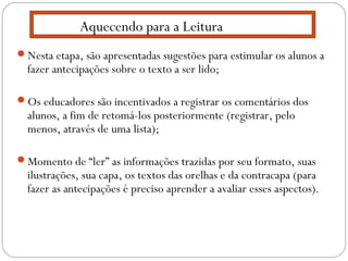 Nesta etapa, são apresentadas sugestões para estimular os alunos a
fazer antecipações sobre o texto a ser lido;
Os educadores são incentivados a registrar os comentários dos
alunos, a fim de retomá-los posteriormente (registrar, pelo
menos, através de uma lista);
Momento de “ler” as informações trazidas por seu formato, suas
ilustrações, sua capa, os textos das orelhas e da contracapa (para
fazer as antecipações é preciso aprender a avaliar esses aspectos).
Aquecendo para a Leitura
 