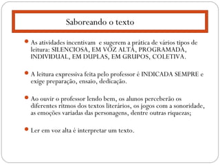 As atividades incentivam e sugerem a prática de vários tipos de
leitura: SILENCIOSA, EM VOZ ALTA, PROGRAMADA,
INDIVIDUAL, EM DUPLAS, EM GRUPOS, COLETIVA.
A leitura expressiva feita pelo professor é INDICADA SEMPRE e
exige preparação, ensaio, dedicação.
Ao ouvir o professor lendo bem, os alunos perceberão os
diferentes ritmos dos textos literários, os jogos com a sonoridade,
as emoções variadas das personagens, dentre outras riquezas;
Ler em voz alta é interpretar um texto.
Saboreando o texto
 