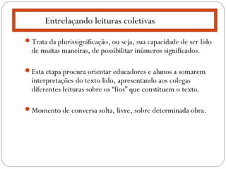 Trata da plurissignificação, ou seja, sua capacidade de ser lido
de muitas maneiras, de possibilitar inúmeros significados.
Esta etapa procura orientar educadores e alunos a somarem
interpretações do texto lido, apresentando aos colegas
diferentes leituras sobre os “fios” que constituem o texto.
Momento de conversa solta, livre, sobre determinada obra.
Entrelaçando leituras coletivas
 