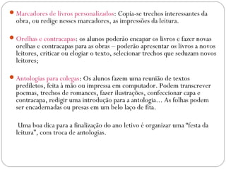 Marcadores de livros personalizados: Copia-se trechos interessantes da
obra, ou redige nesses marcadores, as impressões da leitura.
Orelhas e contracapas: os alunos poderão encapar os livros e fazer novas
orelhas e contracapas para as obras – poderão apresentar os livros a novos
leitores, criticar ou elogiar o texto, selecionar trechos que seduzam novos
leitores;
Antologias para colegas: Os alunos fazem uma reunião de textos
prediletos, feita à mão ou impressa em computador. Podem transcrever
poemas, trechos de romances, fazer ilustrações, confeccionar capa e
contracapa, redigir uma introdução para a antologia... As folhas podem
ser encadernadas ou presas em um belo laço de fita.
Uma boa dica para a finalização do ano letivo é organizar uma “festa da
leitura”, com troca de antologias.
 