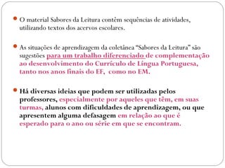 O material Sabores da Leitura contêm sequências de atividades,
utilizando textos dos acervos escolares.
As situações de aprendizagem da coletânea “Sabores da Leitura” são
sugestões para um trabalho diferenciado de complementação
ao desenvolvimento do Currículo de Língua Portuguesa,
tanto nos anos finais do EF, como no EM.
Há diversas ideias que podem ser utilizadas pelos
professores, especialmente por aqueles que têm, em suas
turmas, alunos com dificuldades de aprendizagem, ou que
apresentem alguma defasagem em relação ao que é
esperado para o ano ou série em que se encontram.
 