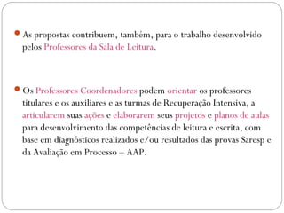 As propostas contribuem, também, para o trabalho desenvolvido
pelos Professores da Sala de Leitura.
Os Professores Coordenadores podem orientar os professores
titulares e os auxiliares e as turmas de Recuperação Intensiva, a
articularem suas ações e elaborarem seus projetos e planos de aulas
para desenvolvimento das competências de leitura e escrita, com
base em diagnósticos realizados e/ou resultados das provas Saresp e
da Avaliação em Processo – AAP.
 