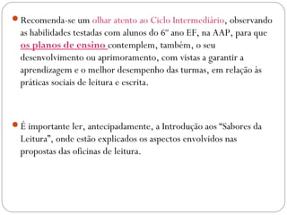 Recomenda-se um olhar atento ao Ciclo Intermediário, observando
as habilidades testadas com alunos do 6º ano EF, na AAP, para que
os planos de ensino contemplem, também, o seu
desenvolvimento ou aprimoramento, com vistas a garantir a
aprendizagem e o melhor desempenho das turmas, em relação às
práticas sociais de leitura e escrita.
É importante ler, antecipadamente, a Introdução aos “Sabores da
Leitura”, onde estão explicados os aspectos envolvidos nas
propostas das oficinas de leitura.
 
