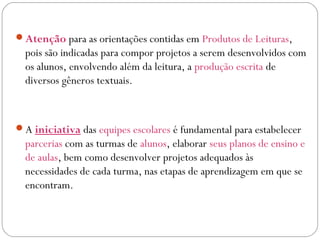 Atenção para as orientações contidas em Produtos de Leituras,
pois são indicadas para compor projetos a serem desenvolvidos com
os alunos, envolvendo além da leitura, a produção escrita de
diversos gêneros textuais.
A iniciativa das equipes escolares é fundamental para estabelecer
parcerias com as turmas de alunos, elaborar seus planos de ensino e
de aulas, bem como desenvolver projetos adequados às
necessidades de cada turma, nas etapas de aprendizagem em que se
encontram.
 