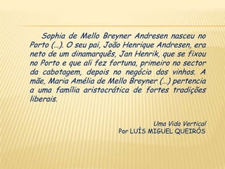 Sophia de Mello Breyner Andresen nasceu no
Porto (…). O seu pai, João Henrique Andresen, era
neto de um dinamarquês, Jan Henrik, que se fixou
no Porto e que ali fez fortuna, primeiro no sector
da cabotagem, depois no negócio dos vinhos. A
mãe, Maria Amélia de Mello Breyner (…) pertencia
a uma família aristocrática de fortes tradições
liberais.


                                   Uma Vida Vertical
                         Por LUÍS MIGUEL QUEIRÓS
 