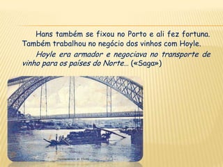 Hans também se fixou no Porto e ali fez fortuna.
Também trabalhou no negócio dos vinhos com Hoyle.
    Hoyle era armador e negociava no transporte de
vinho para os países do Norte… («Saga»)
 