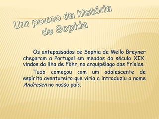 Os antepassados de Sophia de Mello Breyner
chegaram a Portugal em meados do século XIX,
vindos da ilha de Föhr, no arquipélago das Frísias.
    Tudo começou com um adolescente de
espírito aventureiro que viria a introduziu o nome
Andresen no nosso país.
 