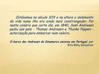 Estávamos no século XIX e na altura o isolamento
da vida numa ilha era ainda mais constrangedor. Foi
neste cenário que certo dia, em 1840, Jann Andresen
pediu aos pais - Thomaz Andresen e Thunke Poppen -
autorização para embarcar num veleiro.

O barco dos Andresen da Dinamarca ancorou em Portugal, por
                                        Rita Roby Gonçalves
 