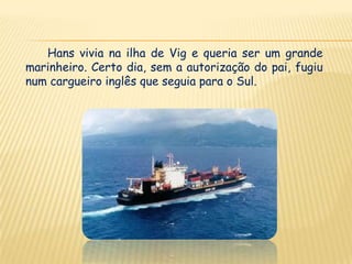 Hans vivia na ilha de Vig e queria ser um grande
marinheiro. Certo dia, sem a autorização do pai, fugiu
num cargueiro inglês que seguia para o Sul.
 