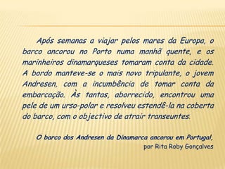 Após semanas a viajar pelos mares da Europa, o
barco ancorou no Porto numa manhã quente, e os
marinheiros dinamarqueses tomaram conta da cidade.
A bordo manteve-se o mais novo tripulante, o jovem
Andresen, com a incumbência de tomar conta da
embarcação. Às tantas, aborrecido, encontrou uma
pele de um urso-polar e resolveu estendê-la na coberta
do barco, com o objectivo de atrair transeuntes.

   O barco dos Andresen da Dinamarca ancorou em Portugal,
                                   por Rita Roby Gonçalves
 
