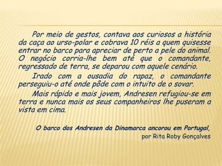 Por meio de gestos, contava aos curiosos a história
da caça ao urso-polar e cobrava 10 réis a quem quisesse
entrar no barco para apreciar de perto a pele do animal.
O negócio corria-lhe bem até que o comandante,
regressado de terra, se deparou com aquele cenário.
    Irado com a ousadia do rapaz, o comandante
perseguiu-o até onde pôde com o intuito de o sovar.
    Mais rápido e mais jovem, Andresen refugiou-se em
terra e nunca mais os seus companheiros lhe puseram a
vista em cima.

     O barco dos Andresen da Dinamarca ancorou em Portugal,
                                     por Rita Roby Gonçalves
 