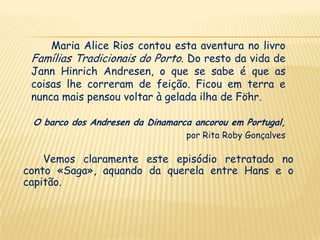 Maria Alice Rios contou esta aventura no livro
 Famílias Tradicionais do Porto. Do resto da vida de
 Jann Hinrich Andresen, o que se sabe é que as
 coisas lhe correram de feição. Ficou em terra e
 nunca mais pensou voltar à gelada ilha de Föhr.

 O barco dos Andresen da Dinamarca ancorou em Portugal,
                                 por Rita Roby Gonçalves

    Vemos claramente este episódio retratado no
conto «Saga», aquando da querela entre Hans e o
capitão.
 