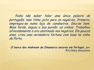 Podia não saber falar uma única palavra de
português, mas tinha jeito para os negócios. Primeiro,
empregou-se numa loja de candeeiros. Deu-se bem.
Mais tarde, seguiu a sua paixão: os vinhos. Trabalhou
afincadamente e era obstinado nos negócios. Em poucos
anos, criou uma verdadeira fortuna com base no vinho
do Porto.

 O barco dos Andresen da Dinamarca ancorou em Portugal, por
                                         Rita Roby Gonçalves
 