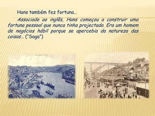 Hans também fez fortuna…
    Associado ao inglês, Hans começou a construir uma
fortuna pessoal que nunca tinha projectado. Era um homem
de negócios hábil porque se apercebia da natureza das
coisas… (“Saga”)
 