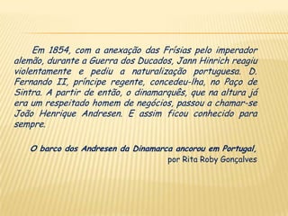 Em 1854, com a anexação das Frísias pelo imperador
alemão, durante a Guerra dos Ducados, Jann Hinrich reagiu
violentamente e pediu a naturalização portuguesa. D.
Fernando II, príncipe regente, concedeu-lha, no Paço de
Sintra. A partir de então, o dinamarquês, que na altura já
era um respeitado homem de negócios, passou a chamar-se
João Henrique Andresen. E assim ficou conhecido para
sempre.

   O barco dos Andresen da Dinamarca ancorou em Portugal,
                                    por Rita Roby Gonçalves
 