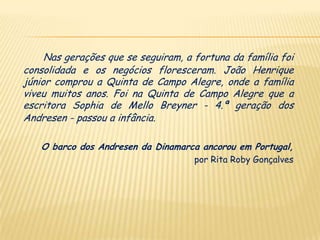 Nas gerações que se seguiram, a fortuna da família foi
consolidada e os negócios floresceram. João Henrique
júnior comprou a Quinta de Campo Alegre, onde a família
viveu muitos anos. Foi na Quinta de Campo Alegre que a
escritora Sophia de Mello Breyner - 4.ª geração dos
Andresen - passou a infância.

   O barco dos Andresen da Dinamarca ancorou em Portugal,
                                     por Rita Roby Gonçalves
 