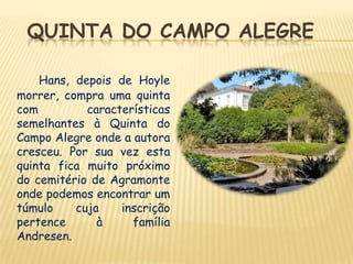 QUINTA DO CAMPO ALEGRE

    Hans, depois de Hoyle
morrer, compra uma quinta
com         características
semelhantes à Quinta do
Campo Alegre onde a autora
cresceu. Por sua vez esta
quinta fica muito próximo
do cemitério de Agramonte
onde podemos encontrar um
túmulo    cuja    inscrição
pertence      à     família
Andresen.
 