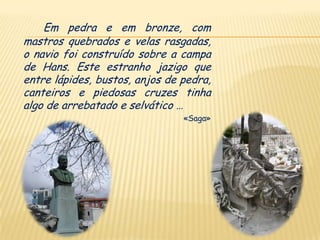Em pedra e em bronze, com
mastros quebrados e velas rasgadas,
o navio foi construído sobre a campa
de Hans. Este estranho jazigo que
entre lápides, bustos, anjos de pedra,
canteiros e piedosas cruzes tinha
algo de arrebatado e selvático …
                                «Saga»
 