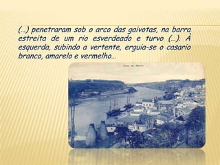 (…) penetraram sob o arco das gaivotas, na barra
estreita de um rio esverdeado e turvo (…). À
esquerda, subindo a vertente, erguia-se o casario
branco, amarelo e vermelho…
 