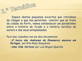 Depois destes pequenos excertos que retirámos
da «Saga» e que nos permitem concluir que se trata
da cidade do Porto, vamos estabelecer um paralelismo
entre a história de ficção e a história verídica da
autora e dos seus antepassados.

Para isso, baseámo-nos em dois documentos:
  O  barco dos Andresen da Dinamarca ancorou em
  Portugal, por Rita Roby Gonçalves;
  Uma Vida Vertical, por Luís Miguel Queirós.
 