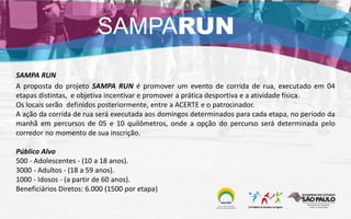 SAMPA RUN
A proposta do projeto SAMPA RUN é promover um evento de corrida de rua, executado em 04
etapas distintas, e objetiva incentivar e promover a prática desportiva e a atividade física.
Os locais serão definidos posteriormente, entre a ACERTE e o patrocinador.
A ação da corrida de rua será executada aos domingos determinados para cada etapa, no período da
manhã em percursos de 05 e 10 quilômetros, onde a opção do percurso será determinada pelo
corredor no momento de sua inscrição.
Público Alvo
500 - Adolescentes - (10 a 18 anos).
3000 - Adultos - (18 a 59 anos).
1000 - Idosos - (a partir de 60 anos).
Beneficiários Diretos: 6.000 (1500 por etapa)
SAMPARUN
 
