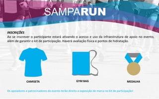 Os apoiadores e patrocinadores do evento terão direito a exposição de marca no kit de participação!
GYM BAG
INSCRIÇÕES
Ao se inscrever o participante estará ativando o acesso e uso da infraestrutura de apoio no evento,
além de garantir o kit de participação. Haverá avaliação física e pontos de hidratação.
MEDALHACAMISETA
SAMPARUN
 