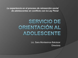 La experiencia en el proceso de reinserción social de adolescentes en conflicto con la Ley Penal Servicio de Orientación al Adolescente Lic. Sara Montesinos Balcázar Directora 