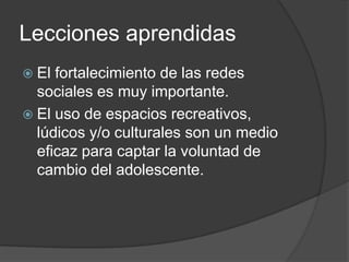 Lecciones aprendidasEl fortalecimiento de las redes sociales es muy importante.El uso de espacios recreativos, lúdicos y/o culturales son un medio eficaz para captar la voluntad de cambio del adolescente.