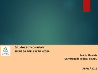 Estudos étnico-raciais
SAÚDE DA POPULAÇÃO NEGRA
Acácio Almeida
Universidade Federal do ABC
ABRIL / 2016
 