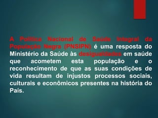 A Política Nacional de Saúde Integral da
População Negra (PNSIPN) é uma resposta do
Ministério da Saúde às desigualdades em saúde
que acometem esta população e o
reconhecimento de que as suas condições de
vida resultam de injustos processos sociais,
culturais e econômicos presentes na história do
País.
 