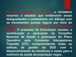 Para a construção da política, o ministério
recorreu a estudos que evidenciam essas
desigualdades e estabeleceu um diálogo com
os movimentos sociais negros por meio do
Comitê Técnico de Saúde da População
Negra. O processo de formulação recebeu a
contribuição e aprovação do Conselho
Nacional de Saúde à pactuação do Plano
Operativo pela Comissão Intergestores
Tripartite (CIT), comprometendo todas as
esferas de gestão do SUS com o
desenvolvimento de iniciativas e metas para a
melhoria da saúde da população negra.
 