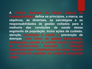 A Política Nacional de Saúde Integral da
População Negra define os princípios, a marca, os
objetivos, as diretrizes, as estratégias e as
responsabilidades de gestão voltados para a
melhoria das condições de saúde desse
segmento da população. Inclui ações de cuidado,
atenção, promoção à saúde e prevenção de
doenças, bem como de gestão participativa,
participação popular e controle social, produção
de conhecimento, formação e educação
permanente para trabalhadores de saúde, visando
à promoção da equidade em saúde da população
negra.
 